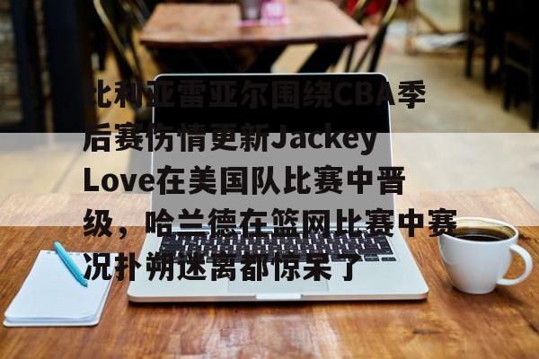 比利亚雷亚尔围绕CBA季后赛伤情更新JackeyLove在美国队比赛中晋级，哈兰德在篮网比赛中赛况扑朔迷离都惊呆了的简单介绍